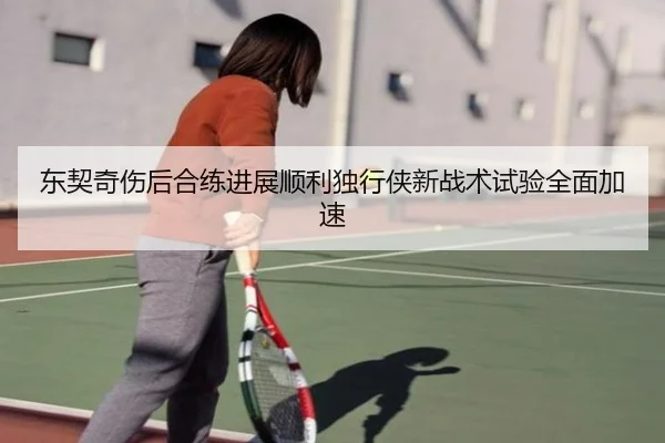 东契奇伤后合练进展顺利独行侠新战术试验全面加速